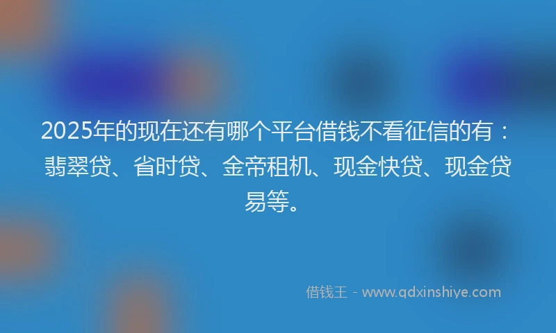 2025年的现在还有哪个平台借钱不看征信的有：翡翠贷、省时贷、金帝租机、现金快贷、现金贷易等。