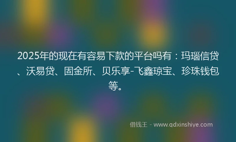 2025年的现在有容易下款的平台吗有：玛瑙信贷、沃易贷、固金所、贝乐享-飞鑫琼宝、珍珠钱包等。