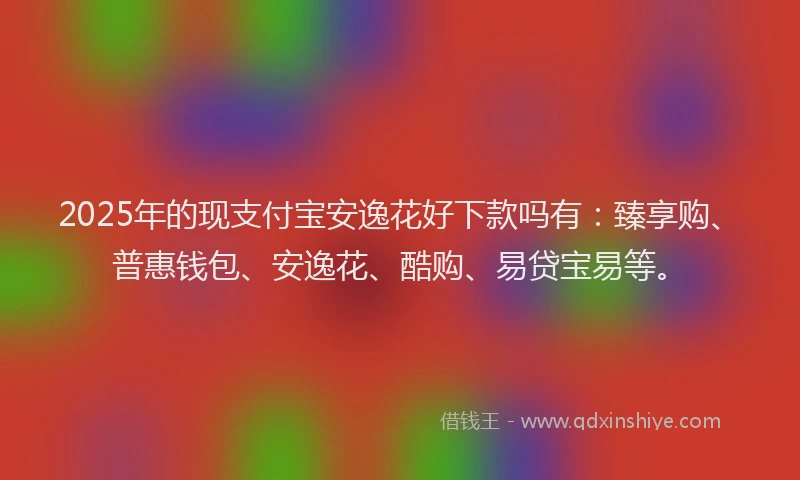 2025年的现支付宝安逸花好下款吗有：臻享购、普惠钱包、安逸花、酷购、易贷宝易等。