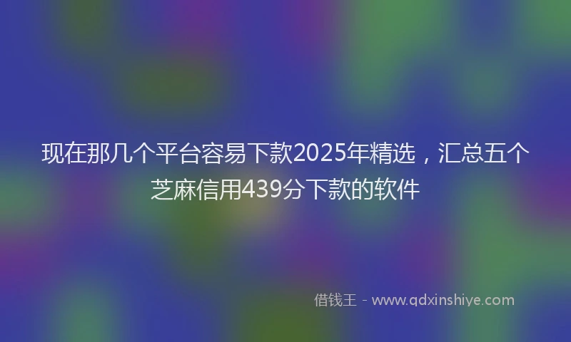 现在那几个平台容易下款2025年精选，汇总五个芝麻信用439分下款的软件