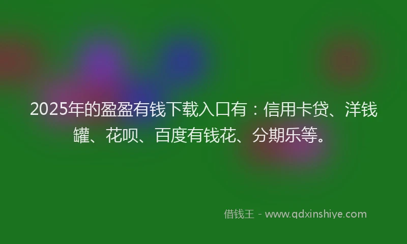 2025年的盈盈有钱下载入口有：信用卡贷、洋钱罐、花呗、百度有钱花、分期乐等。