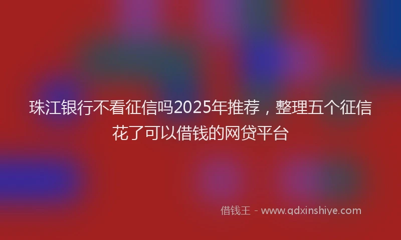 珠江银行不看征信吗2025年推荐，整理五个征信花了可以借钱的网贷平台