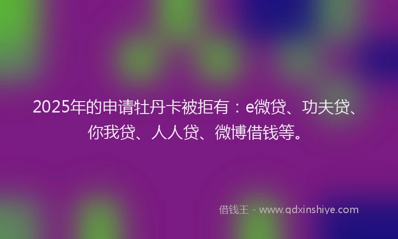 2025年的申请牡丹卡被拒有：e微贷、功夫贷、你我贷、人人贷、微博借钱等。