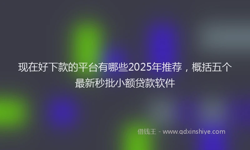 现在好下款的平台有哪些2025年推荐，概括五个最新秒批小额贷款软件
