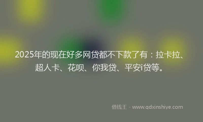 2025年的现在好多网贷都不下款了有：拉卡拉、超人卡、花呗、你我贷、平安i贷等。