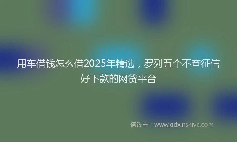 用车借钱怎么借2025年精选，罗列五个不查征信好下款的网贷平台