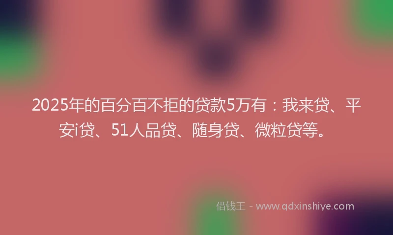 2025年的百分百不拒的贷款5万有：我来贷、平安i贷、51人品贷、随身贷、微粒贷等。
