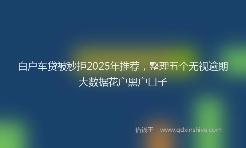 白户车贷被秒拒2025年推荐，整理五个无视逾期大数据花户黑户口子
