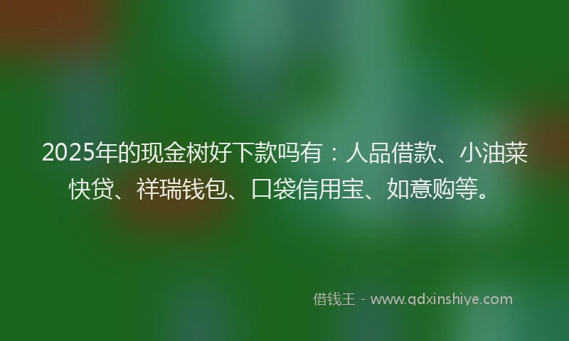 2025年的现金树好下款吗有：人品借款、小油菜快贷、祥瑞钱包、口袋信用宝、如意购等。