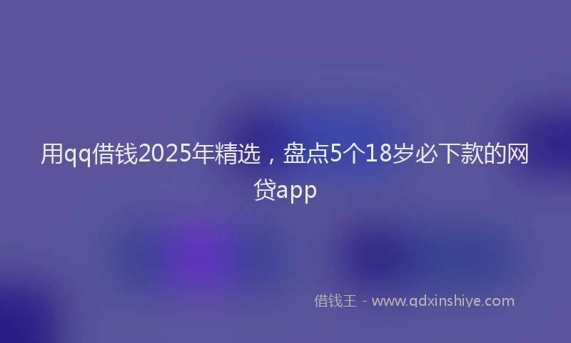 用qq借钱2025年精选，盘点5个18岁必下款的网贷app