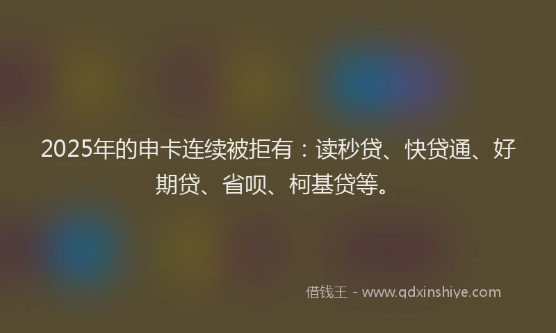 2025年的申卡连续被拒有：读秒贷、快贷通、好期贷、省呗、柯基贷等。