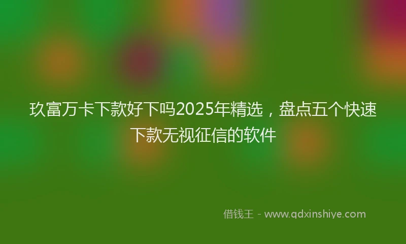 玖富万卡下款好下吗2025年精选，盘点五个快速下款无视征信的软件