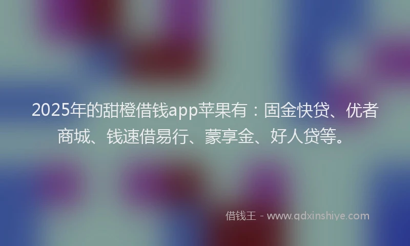 2025年的甜橙借钱app苹果有：固金快贷、优者商城、钱速借易行、蒙享金、好人贷等。