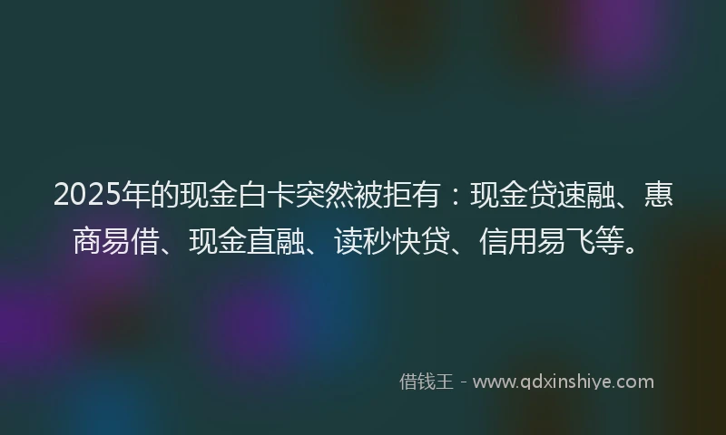 2025年的现金白卡突然被拒有：现金贷速融、惠商易借、现金直融、读秒快贷、信用易飞等。