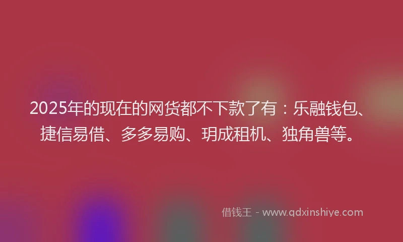 2025年的现在的网货都不下款了有：乐融钱包、捷信易借、多多易购、玥成租机、独角兽等。