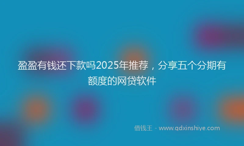 盈盈有钱还下款吗2025年推荐，分享五个分期有额度的网贷软件