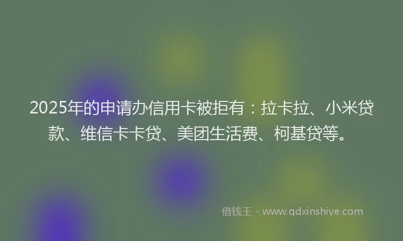 2025年的申请办信用卡被拒有：拉卡拉、小米贷款、维信卡卡贷、美团生活费、柯基贷等。