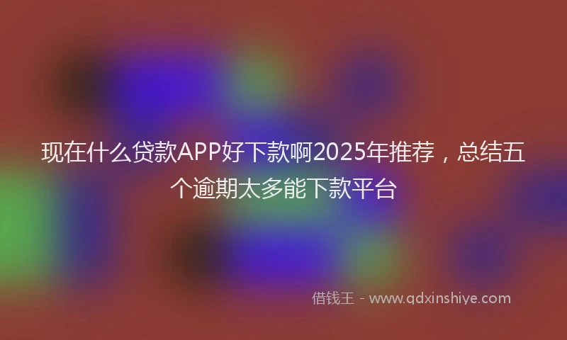 现在什么贷款APP好下款啊2025年推荐，总结五个逾期太多能下款平台