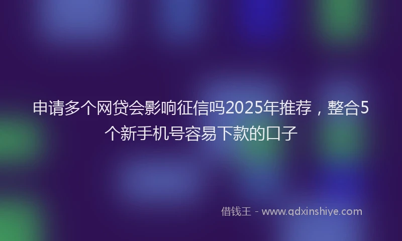 申请多个网贷会影响征信吗2025年推荐，整合5个新手机号容易下款的口子