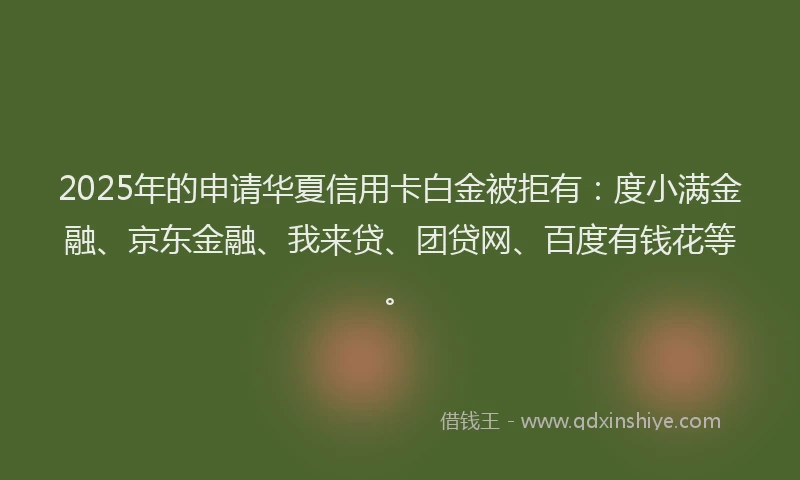 2025年的申请华夏信用卡白金被拒有:度小满金融、京东金融、我来贷、团贷网、百度有钱花等。