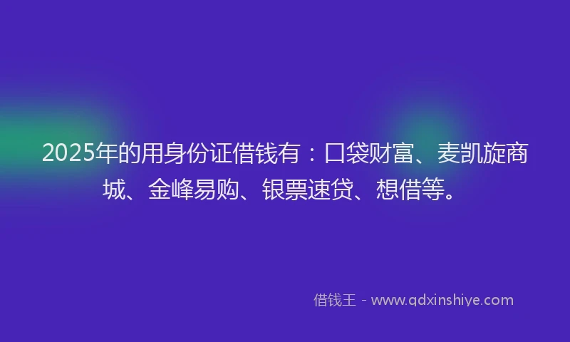 2025年的用身份证借钱有：口袋财富、麦凯旋商城、金峰易购、银票速贷、想借等。