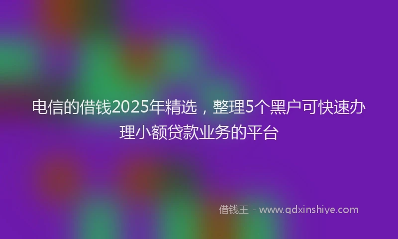 电信的借钱2025年精选，整理5个黑户可快速办理小额贷款业务的平台