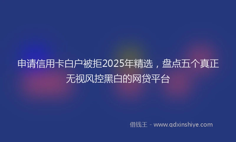 申请信用卡白户被拒2025年精选，盘点五个真正无视风控黑白的网贷平台