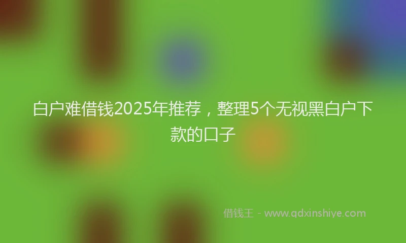 白户难借钱2025年推荐，整理5个无视黑白户下款的口子