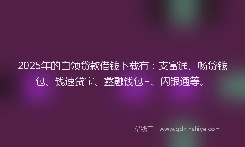 2025年的白领贷款借钱下载有：支富通、畅贷钱包、钱速贷宝、鑫融钱包+、闪银通等。
