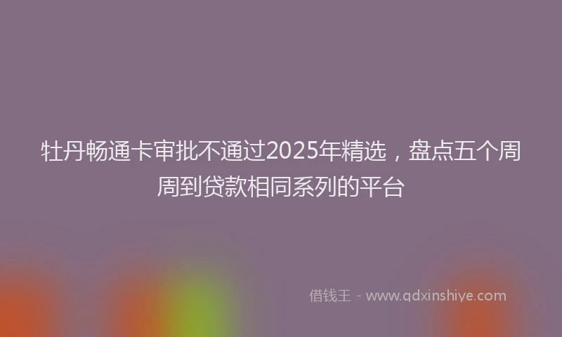 牡丹畅通卡审批不通过2025年精选，盘点五个周周到贷款相同系列的平台