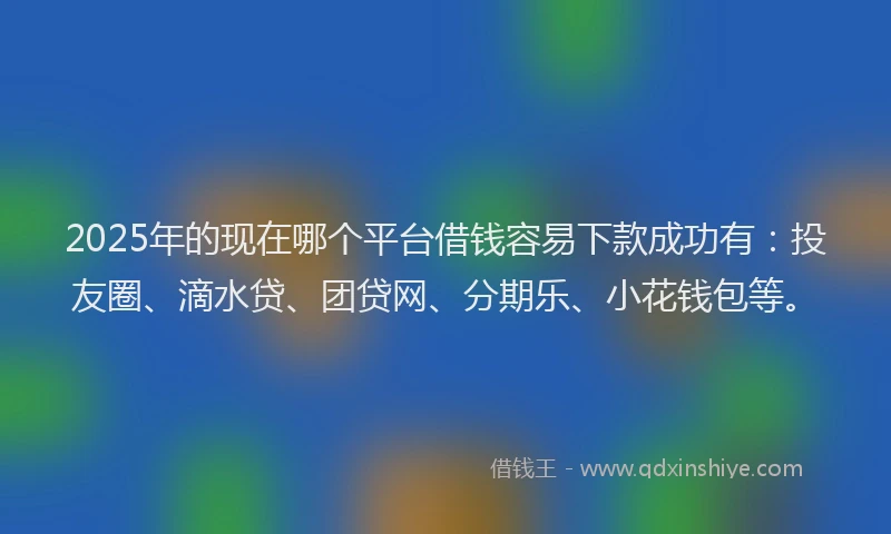 2025年的现在哪个平台借钱容易下款成功有：投友圈、滴水贷、团贷网、分期乐、小花钱包等。