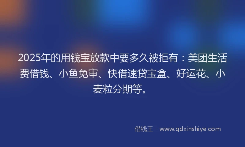 2025年的用钱宝放款中要多久被拒有：美团生活费借钱、小鱼免审、快借速贷宝盒、好运花、小麦粒分期等。