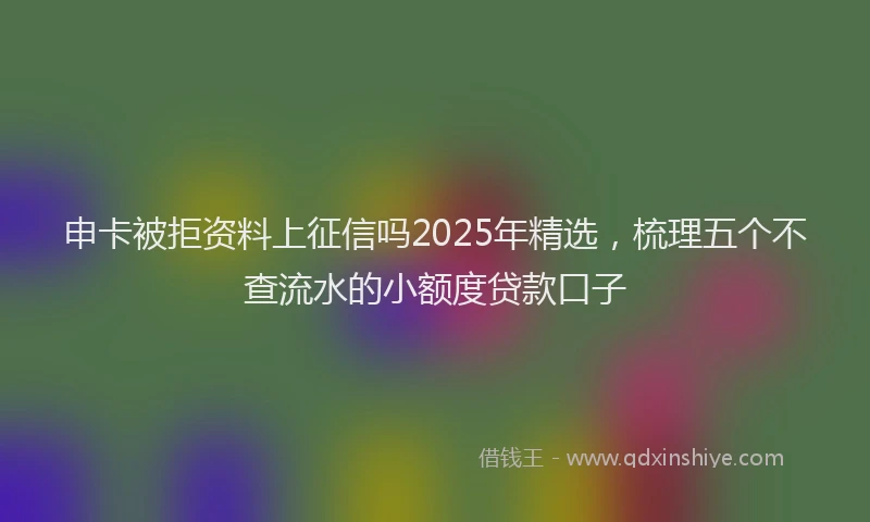 申卡被拒资料上征信吗2025年精选，梳理五个不查流水的小额度贷款口子