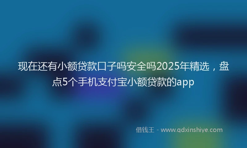 现在还有小额贷款口子吗安全吗2025年精选，盘点5个手机支付宝小额贷款的app