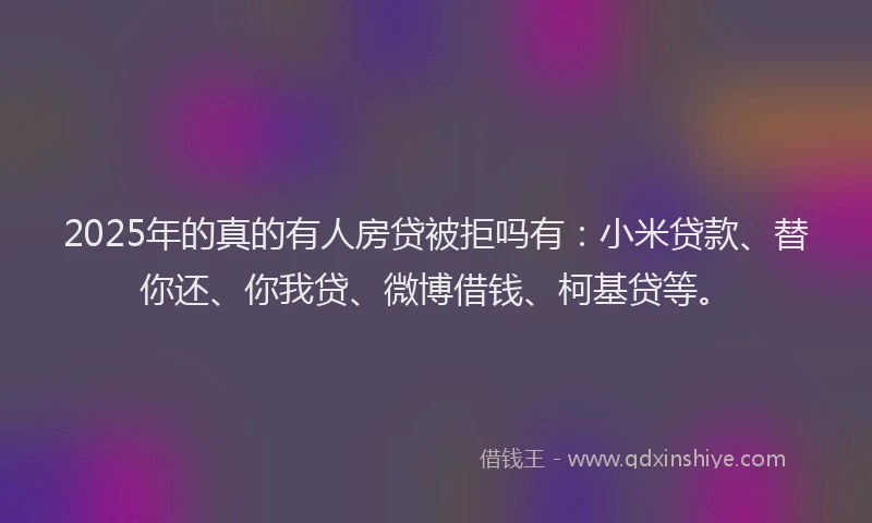 2025年的真的有人房贷被拒吗有：小米贷款、替你还、你我贷、微博借钱、柯基贷等。
