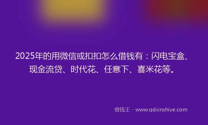 2025年的用微信或扣扣怎么借钱有：闪电宝盒、现金流贷、时代花、任意下、喜米花等。