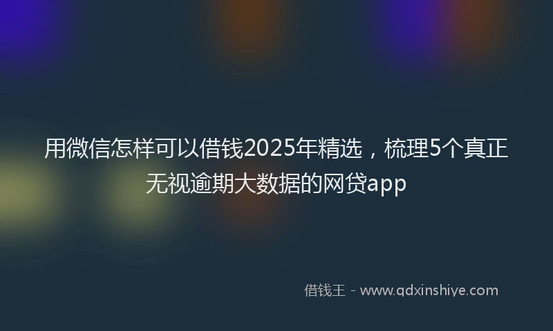 用微信怎样可以借钱2025年精选，梳理5个真正无视逾期大数据的网贷app