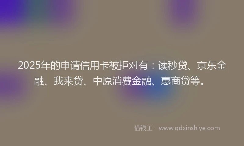 2025年的申请信用卡被拒对有：读秒贷、京东金融、我来贷、中原消费金融、惠商贷等。