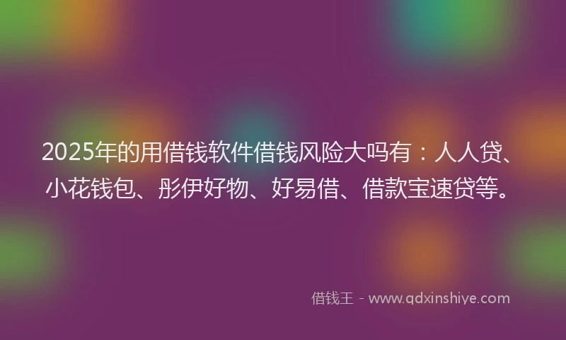 2025年的用借钱软件借钱风险大吗有：人人贷、小花钱包、彤伊好物、好易借、借款宝速贷等。