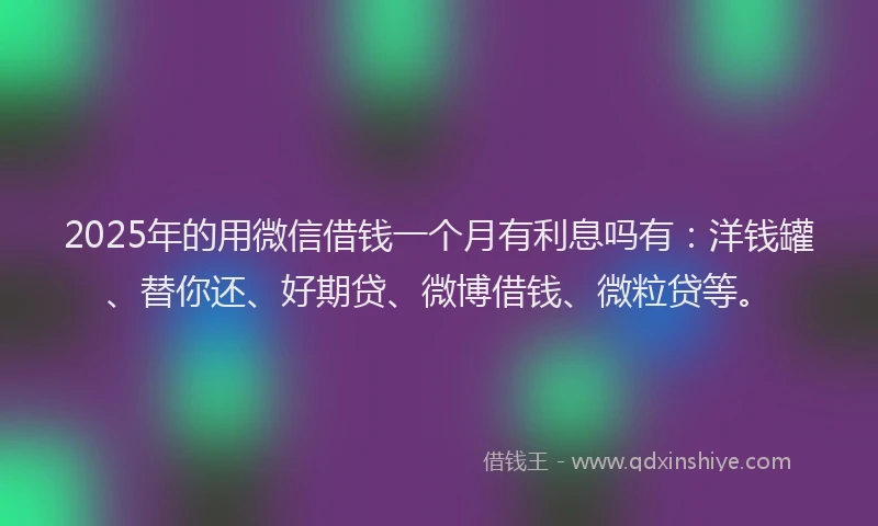 2025年的用微信借钱一个月有利息吗有：洋钱罐、替你还、好期贷、微博借钱、微粒贷等。
