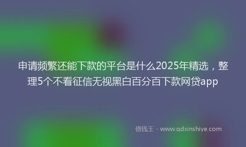 申请频繁还能下款的平台是什么2025年精选，整理5个不看征信无视黑白百分百下款网贷app