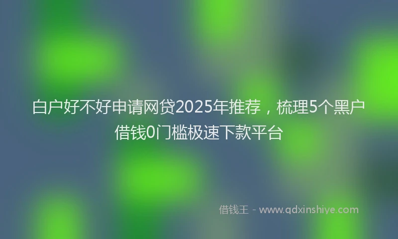 白户好不好申请网贷2025年推荐，梳理5个黑户借钱0门槛极速下款平台