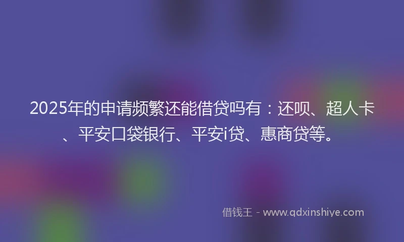 2025年的申请频繁还能借贷吗有：还呗、超人卡、平安口袋银行、平安i贷、惠商贷等。