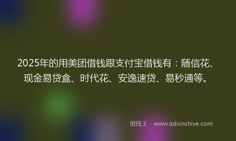 2025年的用美团借钱跟支付宝借钱有：随信花、现金易贷盒、时代花、安逸速贷、易秒通等。