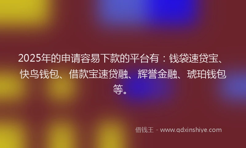 2025年的申请容易下款的平台有：钱袋速贷宝、快鸟钱包、借款宝速贷融、辉誉金融、琥珀钱包等。