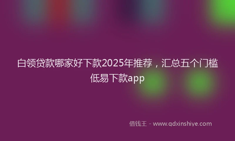 白领贷款哪家好下款2025年推荐，汇总五个门槛低易下款app