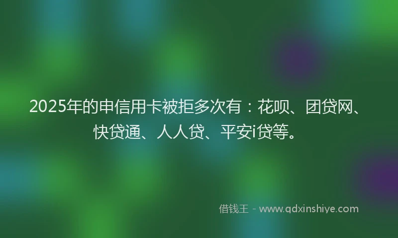 2025年的申信用卡被拒多次有：花呗、团贷网、快贷通、人人贷、平安i贷等。