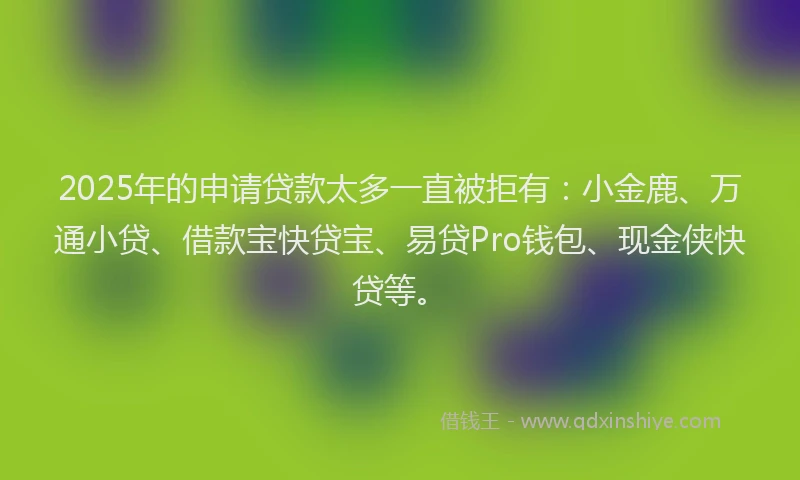 2025年的申请贷款太多一直被拒有：小金鹿、万通小贷、借款宝快贷宝、易贷Pro钱包、现金侠快贷等。