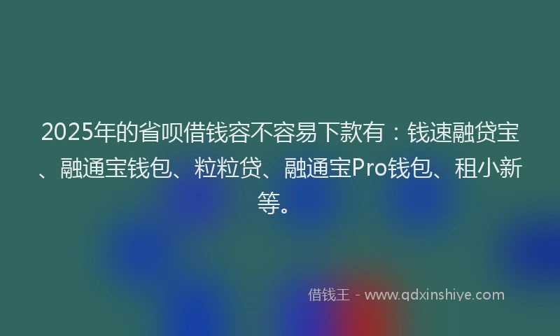 2025年的省呗借钱容不容易下款有：钱速融贷宝、融通宝钱包、粒粒贷、融通宝Pro钱包、租小新等。