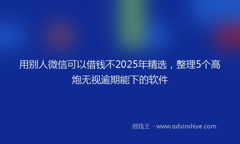 用别人微信可以借钱不2025年精选，整理5个高炮无视逾期能下的软件